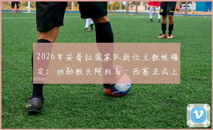 2026年安哥拉国家队新任主教练确定：功勋教头阿利乌·西塞正式上任，曾带领塞内加尔问鼎非洲杯