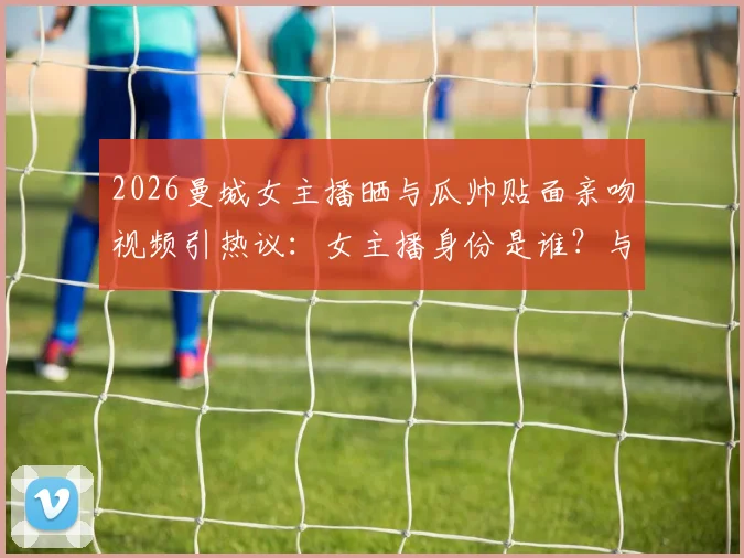 2026曼城女主播晒与瓜帅贴面亲吻视频引热议：女主播身份是谁？与瓜迪奥拉真实关系解析