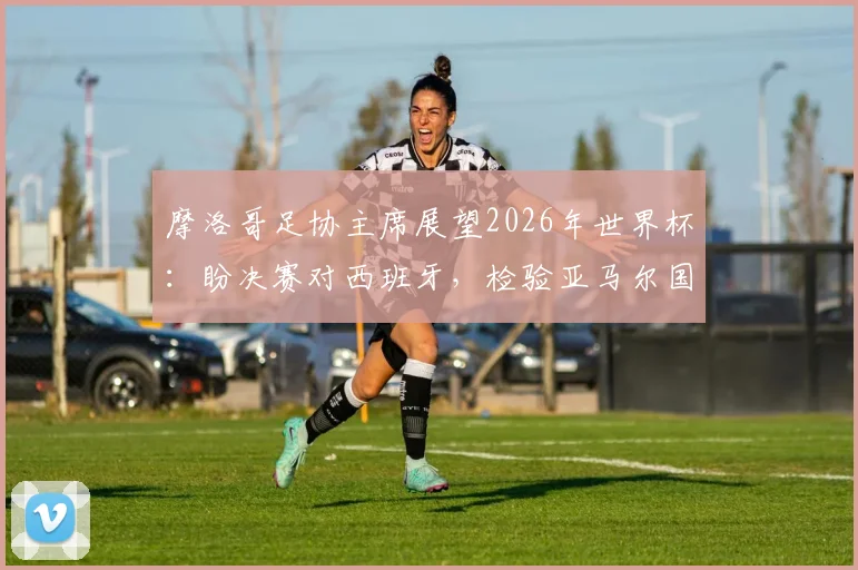 摩洛哥足协主席展望2026年世界杯：盼决赛对西班牙，检验亚马尔国家队选择
