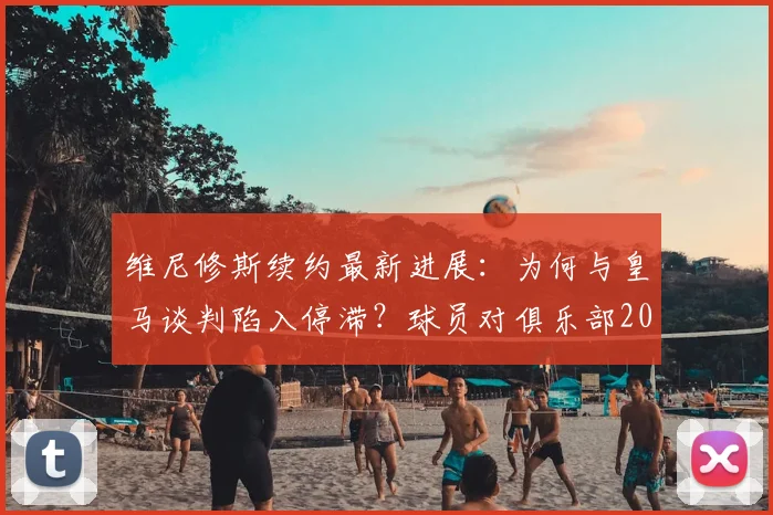 维尼修斯续约最新进展：为何与皇马谈判陷入停滞？球员对俱乐部2026规划及自身待遇存不满