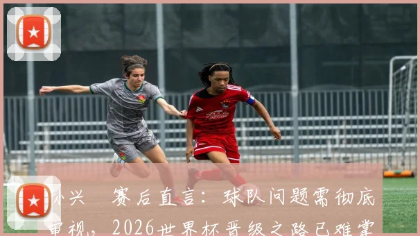 孙兴慜赛后直言：球队问题需彻底审视，2026世界杯晋级之路已难掌控，附亚洲区18强赛出线形势深度解读