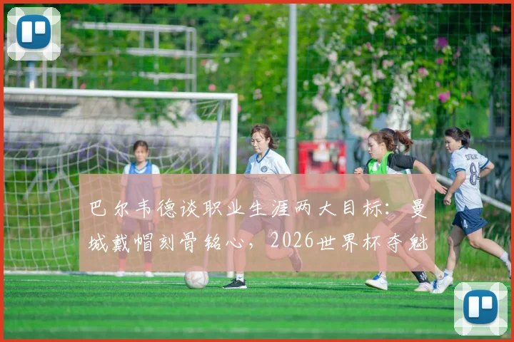 巴尔韦德谈职业生涯两大目标:曼城戴帽刻骨铭心,2026世界杯夺魁是终极梦想,坦言圆梦即可退役