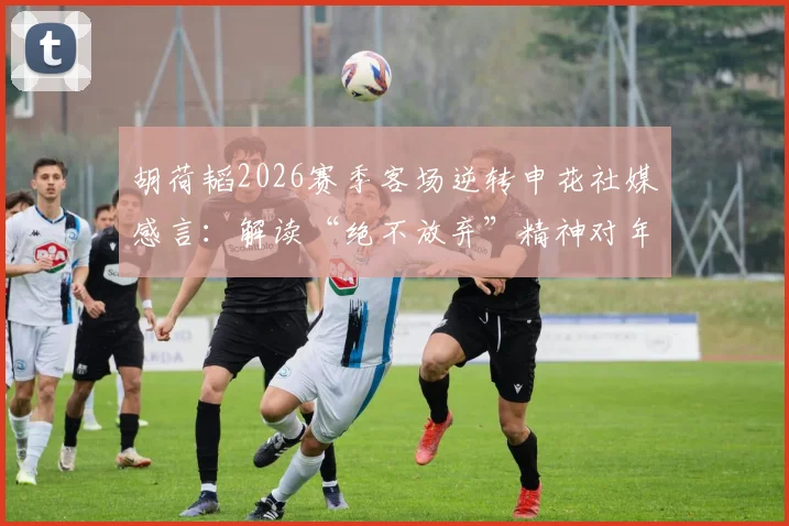胡荷韬2026赛季客场逆转申花社媒感言:解读“绝不放弃”精神对年轻球员的榜样作用与战术启示