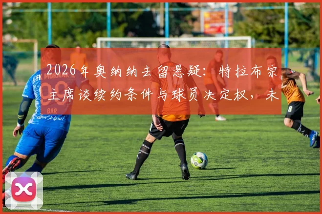 2026年奥纳纳去留悬疑：特拉布宗主席谈续约条件与球员决定权，未来几周关键